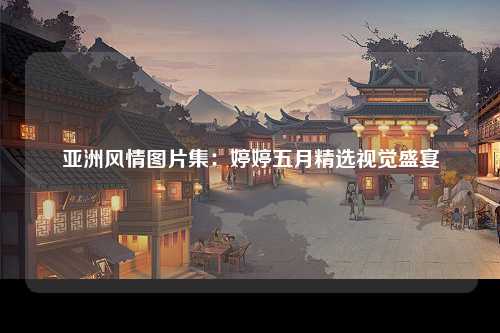 亚洲风情图片集：婷婷五月精选视觉盛宴