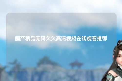 国产精品无码久久高清视频在线观看推荐
