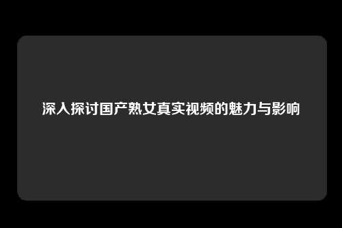 深入探讨国产熟女真实视频的魅力与影响