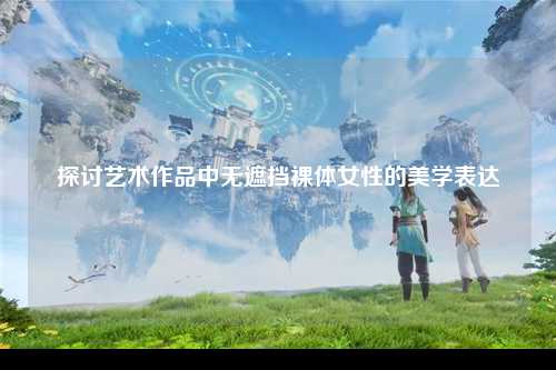 探讨艺术作品中无遮挡裸体女性的美学表达