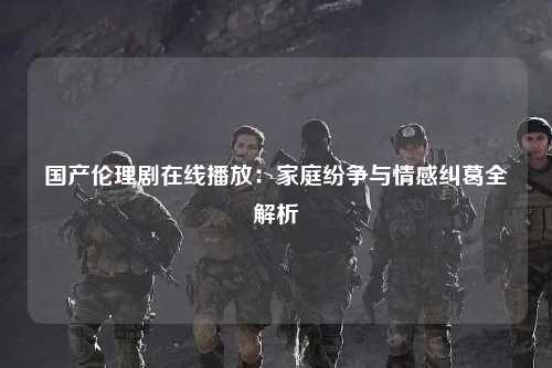 国产伦理剧在线播放：家庭纷争与情感纠葛全解析