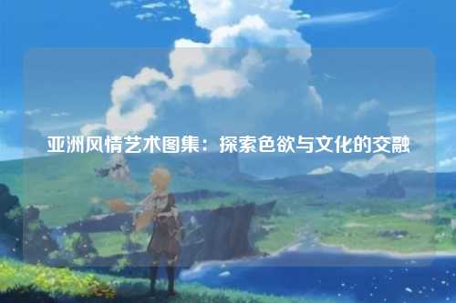 亚洲风情艺术图集：探索色欲与文化的交融