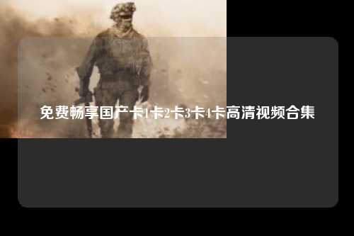 免费畅享国产卡1卡2卡3卡4卡高清视频合集