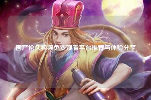 国产伦久视频免费观看平台推荐与体验分享