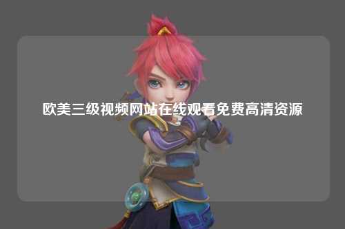 欧美三级视频网站在线观看免费高清资源