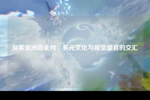 探索亚洲色全网：多元文化与视觉盛宴的交汇
