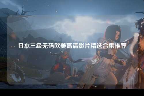 日本三级无码欧美高清影片精选合集推荐
