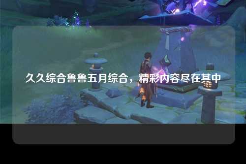 久久综合鲁鲁五月综合，精彩内容尽在其中