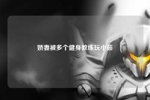 娇妻被多个健身教练玩小茹