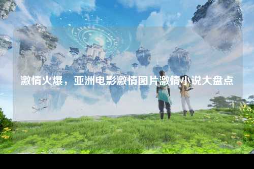 激情火爆，亚洲电影激情图片激情小说大盘点