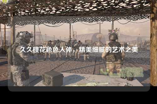 久久桃花色色人体，精美细腻的艺术之美