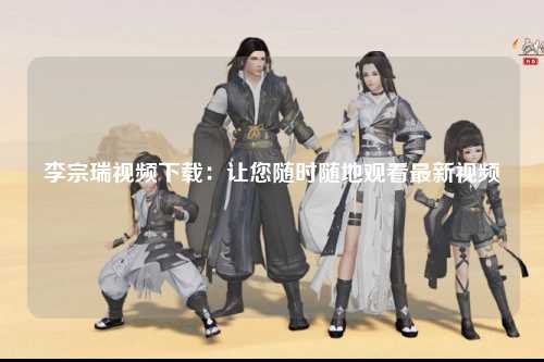 李宗瑞视频下载：让您随时随地观看最新视频