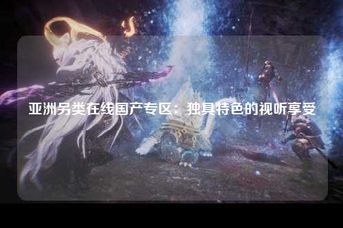 亚洲另类在线国产专区：独具特色的视听享受