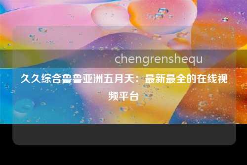 久久综合鲁鲁亚洲五月天：最新最全的在线视频平台