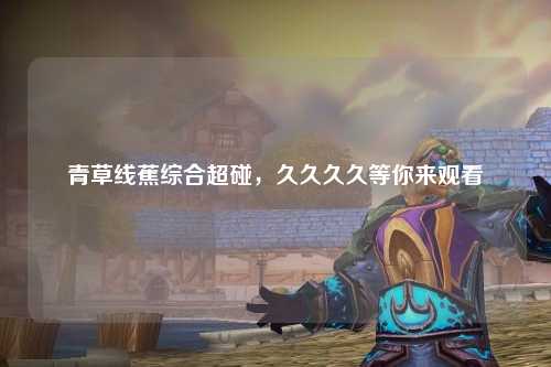 青草线蕉综合超碰，久久久久等你来观看