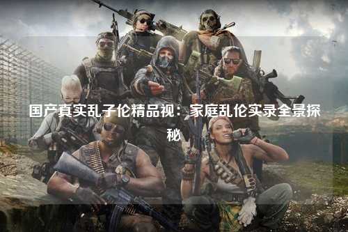 国产真实乱子伦精品视：家庭乱伦实录全景探秘