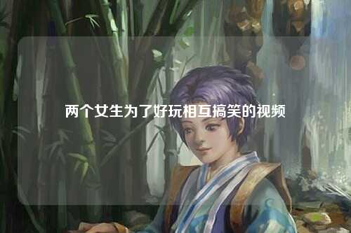 两个女生为了好玩相互搞笑的视频