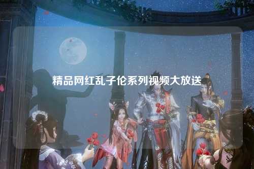 精品网红乱子伦系列视频大放送