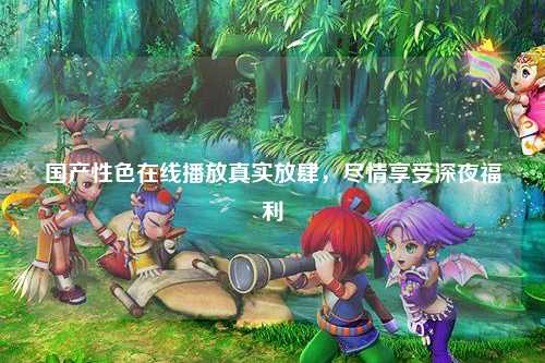 国产性色在线播放真实放肆，尽情享受深夜福利