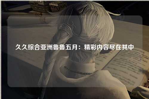 久久综合亚洲鲁鲁五月：精彩内容尽在其中