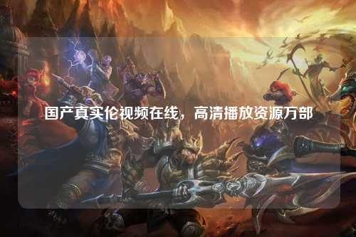 国产真实伦视频在线，高清播放资源万部
