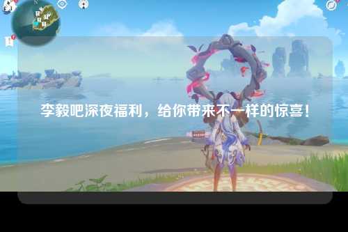 李毅吧深夜福利，给你带来不一样的惊喜！