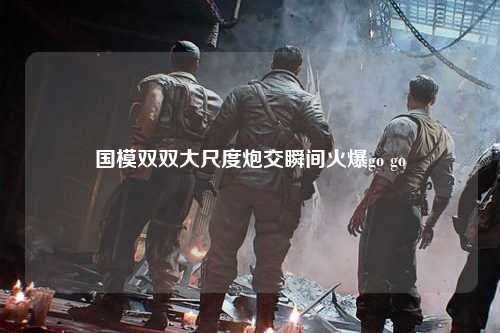 国模双双大尺度炮交瞬间火爆go go