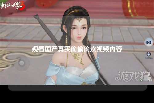 观看国产真实偷偷偷欢视频内容