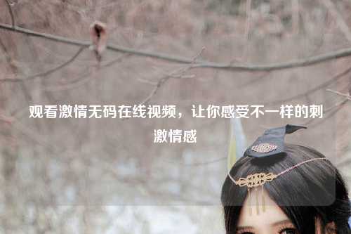 观看激情无码在线视频，让你感受不一样的刺激情感