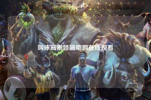叫床高潮娇喘嗯啊在线观看