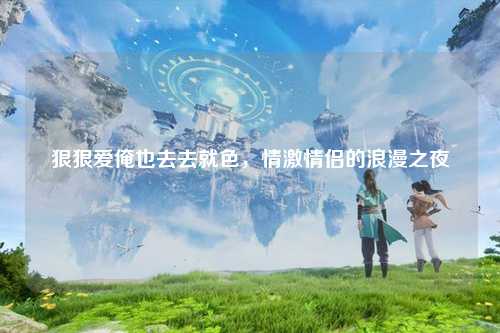 狠狠爱俺也去去就色，情激情侣的浪漫之夜