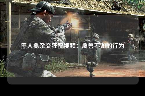 黑人禽杂交狂配视频：禽兽不如的行为