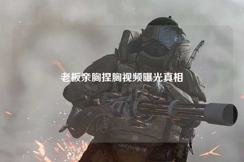 老板亲胸捏胸视频曝光真相