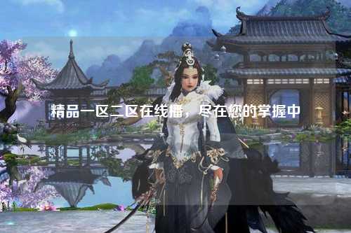 精品一区二区在线播，尽在您的掌握中