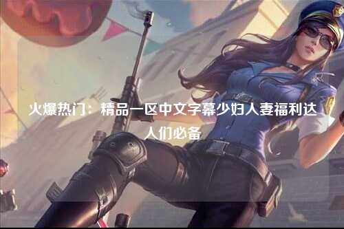 火爆热门：精品一区中文字幕少妇人妻福利达人们必备