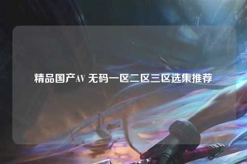精品国产AV 无码一区二区三区选集推荐