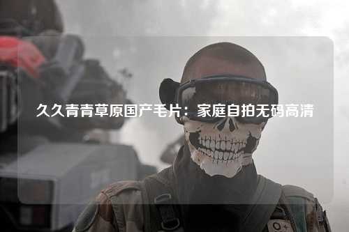 久久青青草原国产毛片：家庭自拍无码高清