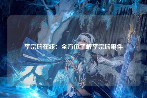 李宗瑞在线：全方位了解李宗瑞事件
