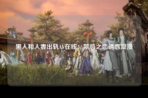 黑人和人妻出轨AV在线：禁忌之恋诱惑浪漫