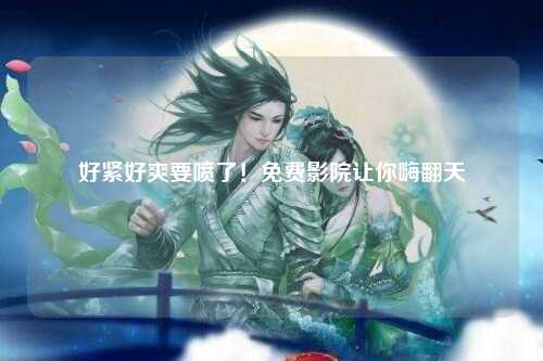 好紧好爽要喷了！免费影院让你嗨翻天