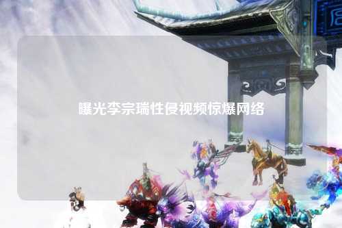 曝光李宗瑞性侵视频惊爆网络