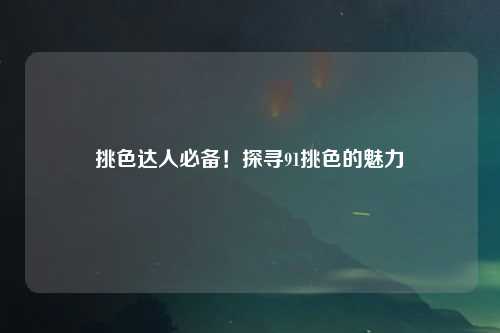 挑色达人必备！探寻91挑色的魅力