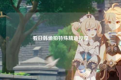 看日韩偷拍特殊精油按摩