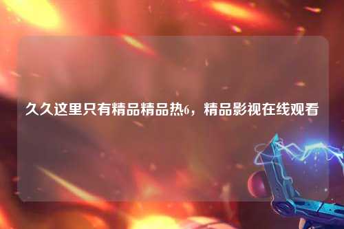 久久这里只有精品精品热6，精品影视在线观看