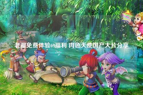 老湿免费体验69福利 肉色天使国产大片分享