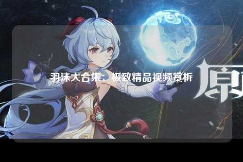 羽沫大合集：极致精品视频赏析