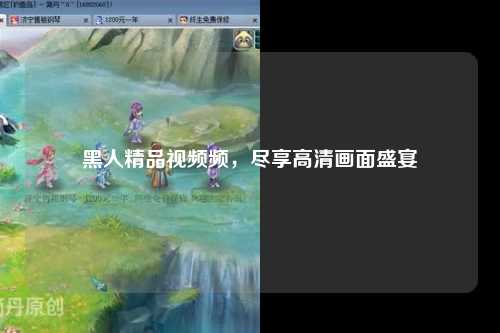 黑人精品视频频，尽享高清画面盛宴