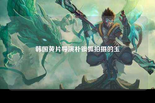 韩国黄片导演朴银狐拍摄的玉