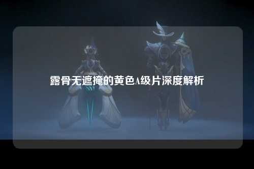 露骨无遮掩的黄色A级片深度解析