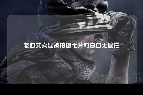 老妇女卖淫被拍摄毛片对白口无遮拦